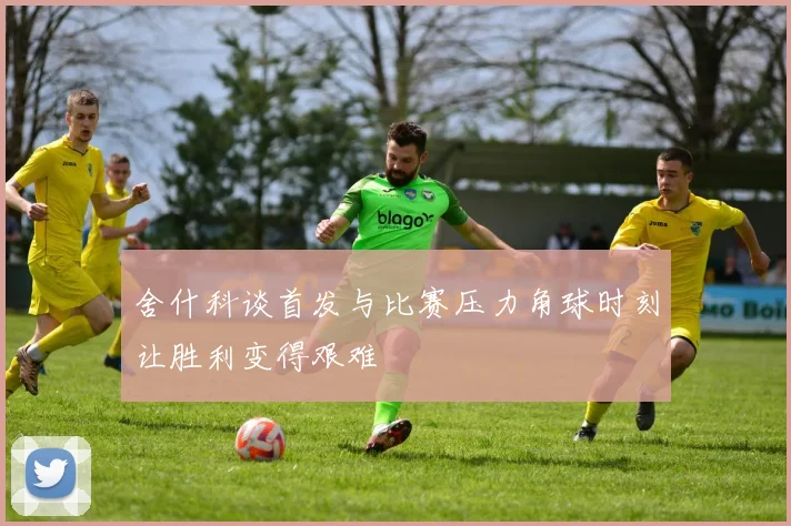 舍什科谈首发与比赛压力角球时刻让胜利变得艰难
