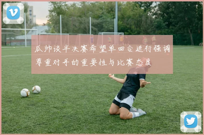 瓜帅谈半决赛希望单回合进行强调尊重对手的重要性与比赛态度