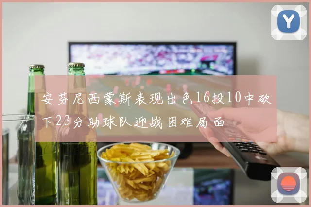 安芬尼西蒙斯表现出色16投10中砍下23分助球队迎战困难局面