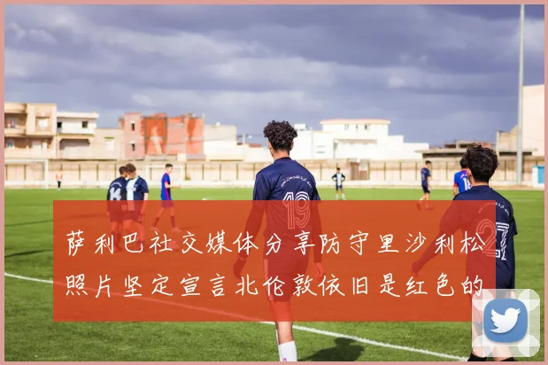萨利巴社交媒体分享防守里沙利松照片坚定宣言北伦敦依旧是红色的