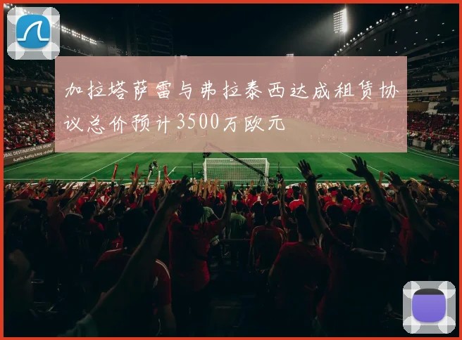 加拉塔萨雷与弗拉泰西达成租赁协议总价预计3500万欧元