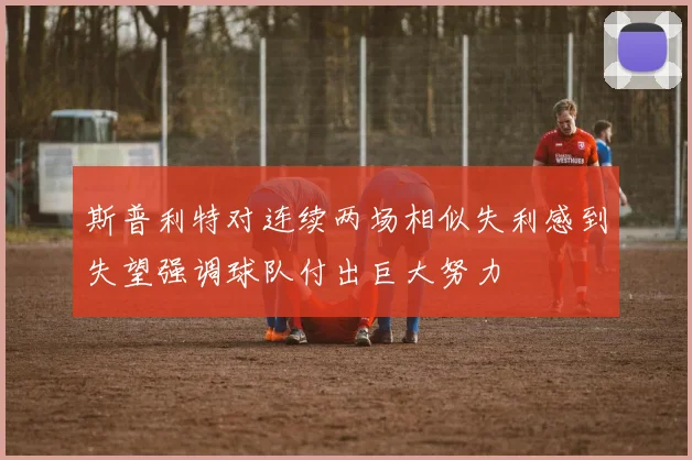 斯普利特对连续两场相似失利感到失望强调球队付出巨大努力