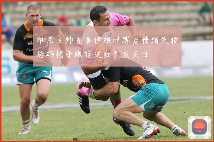 印尼主帅克鲁伊维特赛后情绪失控怒砸椅子眼眶泛红引发关注