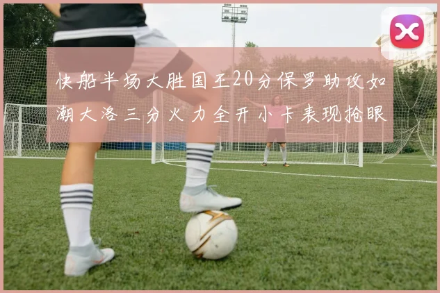 快船半场大胜国王20分保罗助攻如潮大洛三分火力全开小卡表现抢眼