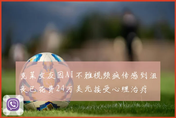 克莱女友因AI不雅视频疯传感到沮丧已花费24万美元接受心理治疗