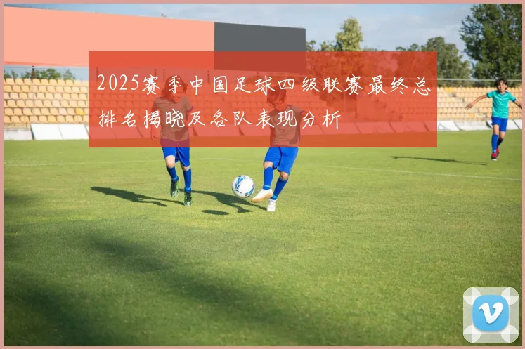 2025赛季中国足球四级联赛最终总排名揭晓及各队表现分析