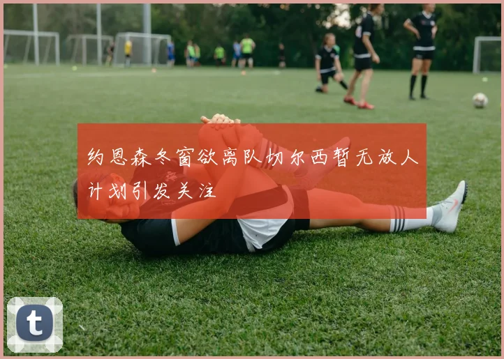 约恩森冬窗欲离队切尔西暂无放人计划引发关注
