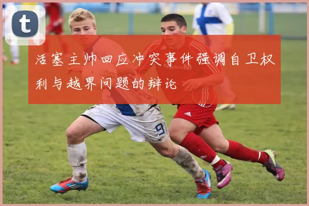 活塞主帅回应冲突事件强调自卫权利与越界问题的辩论
