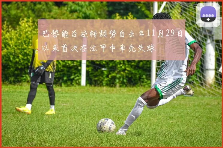 巴黎能否逆转颓势自去年11月29日以来首次在法甲中率先失球
