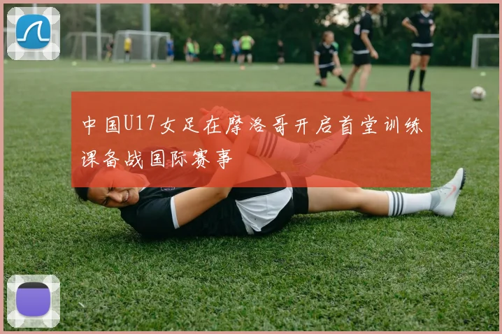 中国U17女足在摩洛哥开启首堂训练课备战国际赛事