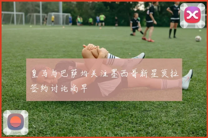 皇马与巴萨均关注墨西哥新星莫拉签约讨论尚早