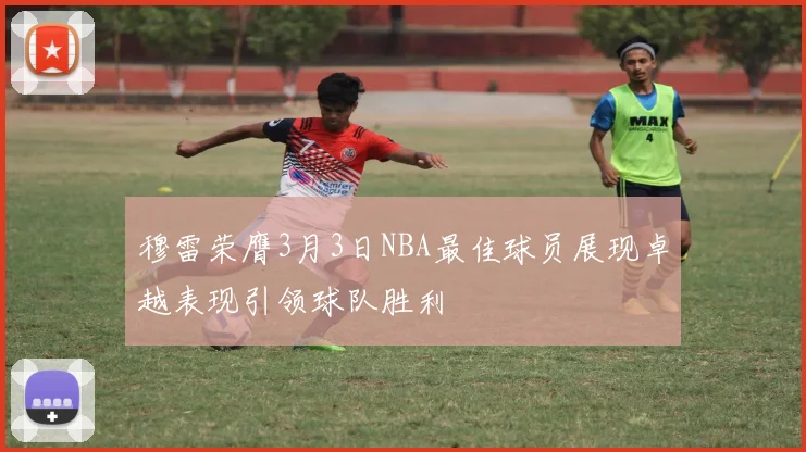 穆雷荣膺3月3日NBA最佳球员展现卓越表现引领球队胜利