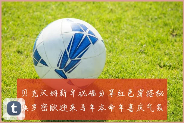 贝克汉姆新年祝福分享红色穿搭秘诀罗密欧迎来马年本命年喜庆气氛