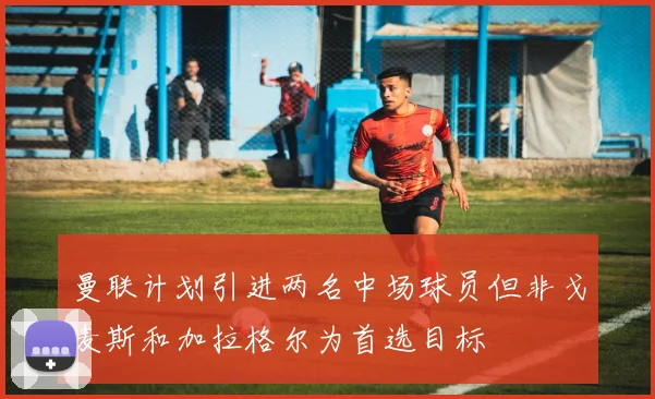曼联计划引进两名中场球员但非戈麦斯和加拉格尔为首选目标