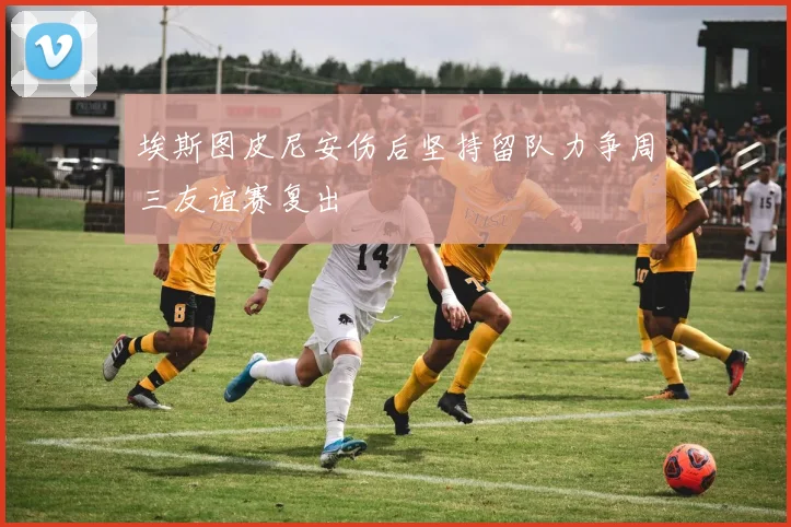 埃斯图皮尼安伤后坚持留队力争周三友谊赛复出