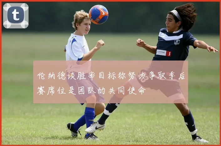 伦纳德谈胜率目标称努力争取季后赛席位是团队的共同使命