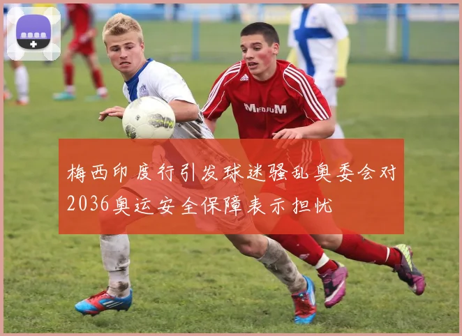 梅西印度行引发球迷骚乱奥委会对2036奥运安全保障表示担忧