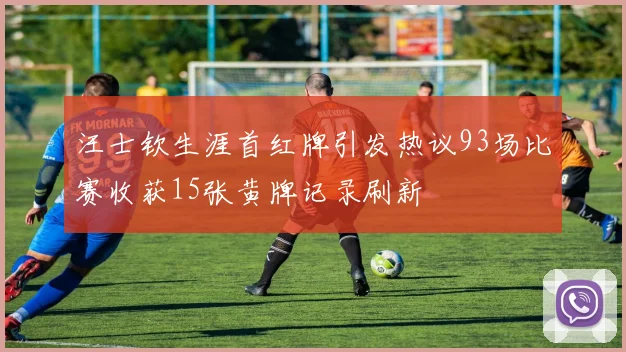 汪士钦生涯首红牌引发热议93场比赛收获15张黄牌记录刷新