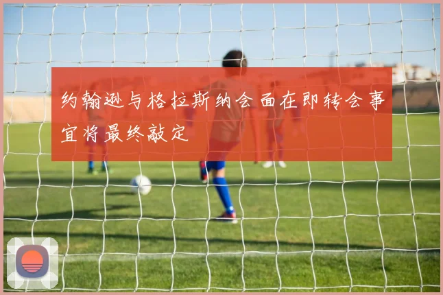 约翰逊与格拉斯纳会面在即转会事宜将最终敲定