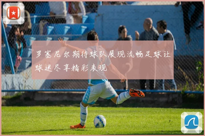 罗塞尼尔期待球队展现流畅足球让球迷尽享精彩表现