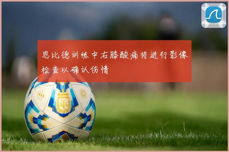 恩比德训练中右膝酸痛将进行影像检查以确认伤情
