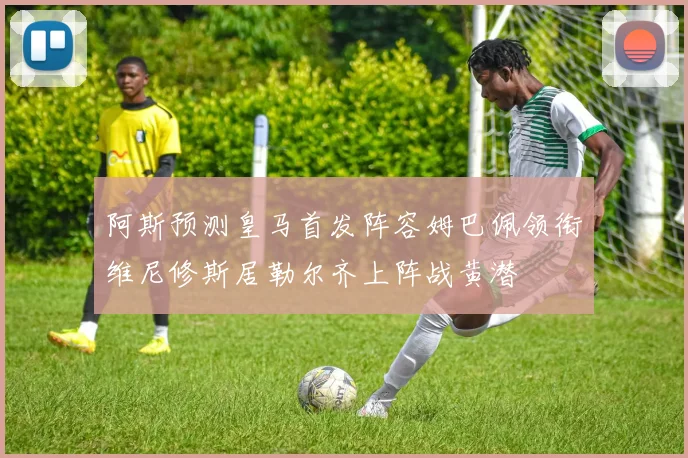 阿斯预测皇马首发阵容姆巴佩领衔维尼修斯居勒尔齐上阵战黄潜