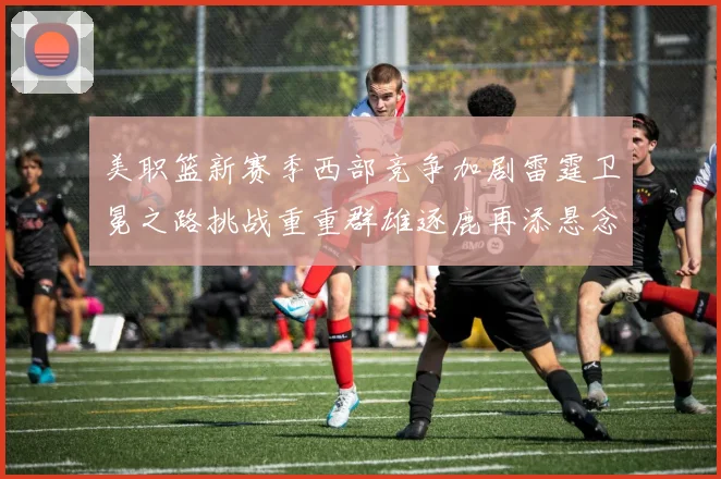 美职篮新赛季西部竞争加剧雷霆卫冕之路挑战重重群雄逐鹿再添悬念