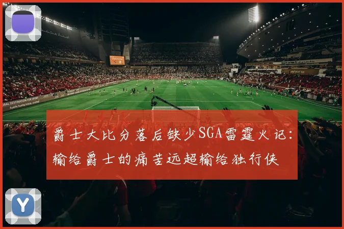 爵士大比分落后缺少SGA雷霆火记：输给爵士的痛苦远超输给独行侠