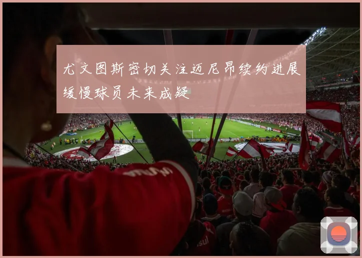 尤文图斯密切关注迈尼昂续约进展缓慢球员未来成疑
