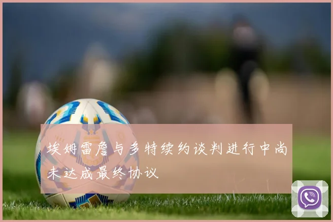 埃姆雷詹与多特续约谈判进行中尚未达成最终协议