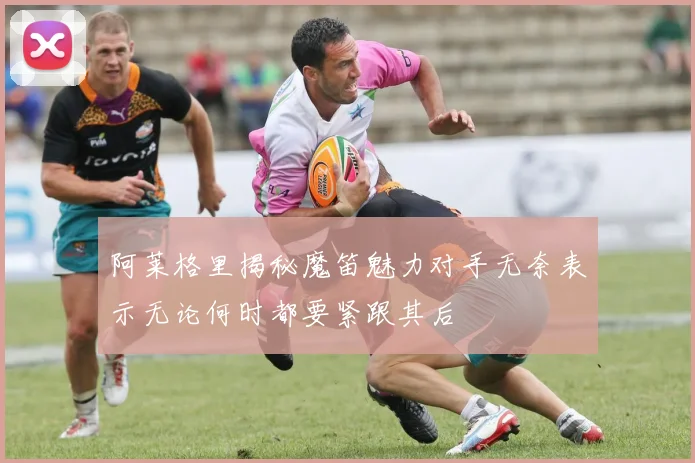 阿莱格里揭秘魔笛魅力对手无奈表示无论何时都要紧跟其后