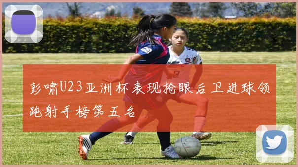 彭啸U23亚洲杯表现抢眼后卫进球领跑射手榜第五名