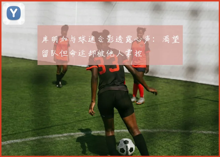 库明加与球迷合影透露心声：渴望留队但命运却被他人掌控