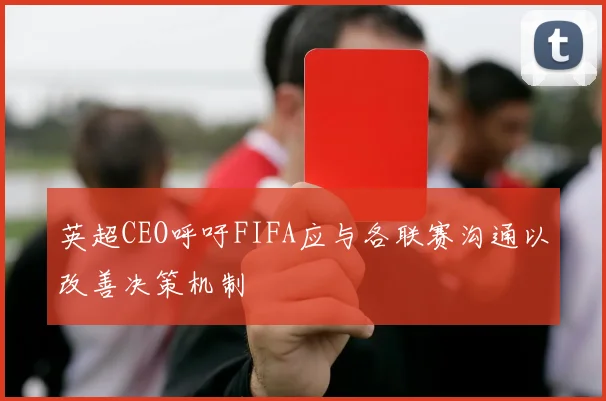 英超CEO呼吁FIFA应与各联赛沟通以改善决策机制